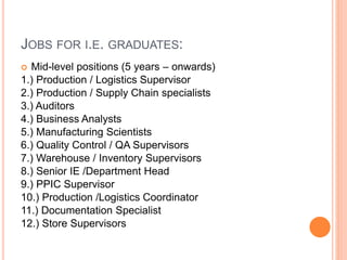 JOBS FOR I.E. GRADUATES:
 Mid-level positions (5 years – onwards)
1.) Production / Logistics Supervisor
2.) Production / Supply Chain specialists
3.) Auditors
4.) Business Analysts
5.) Manufacturing Scientists
6.) Quality Control / QA Supervisors
7.) Warehouse / Inventory Supervisors
8.) Senior IE /Department Head
9.) PPIC Supervisor
10.) Production /Logistics Coordinator
11.) Documentation Specialist
12.) Store Supervisors
 