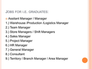 JOBS FOR I.E. GRADUATES:
 Assitant Manager / Manager
1.) Warehouse /Production /Logistics Manager
2.) Team Manager
3.) Store Managers / Shift Managers
4.) Sales Manager
5.) Project Manager
6.) HR Manager
7.) General Manager
8.) Consultant
9.) Territory / Branch Manager / Area Manager
 