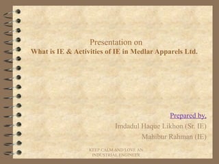 Presentation on
What is IE & Activities of IE in Medlar Apparels Ltd.
Prepared by,
Imdadul Haque Likhon (Sr. IE)
Mahibur Rahman (IE)
KEEP CALM AND LOVE AN
INDUSTRIAL ENGINEER
 