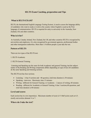 IELTS Exam Coaching, preparation and Tips
What is IELTS EXAM?
IELTS, the International English Language Testing System, is used to assess the language ability
of candidates who want to study or work in the country where English is used as the First
language of communication. IELTS is required for entry to university in the Australia, New
Zealand, UK and other countries.
Who is it for?
In Australia, Canada, Ireland, New Zealand, the UK and other countries IELTS is recognized by
universities and employers. It is also recognized by government agencies, professional bodies
and other immigration authorities. More than 1.4 million people a year take the test.
Pattern of IELTS
There are two types of the IELTS test:
1. IELTS Academic
2. IELTS General Training.
Listening and Speaking are the same for both Academic and general Training, but the subject
matter of the Reading and Writing components differs depending on type of test.All candidates
do the same Speaking and listening sections.
The IELTS test has four sections:
 Listening - it has 4 sections and 40 question, total time duration is 30 minutes
 Speaking - interview, Maximum, time 15 minutes
 Writing - different for General Training or Academic - 2 pieces of writing, 60 minutes
 Reading - different for Academic or General Training. It has 3 sections,40 questions, and
total time duration is 60 minutes
Level and scores
Each section has its own importance. Maximum number of score is 9. Half scores such as 6.5.
mostly universities demand 6 or 7.
Where do I take the test?
 