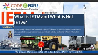 What is IETM and What is Not
IETM?
Understanding the distinction between IETM and 3D blowups is critical. IETMs are interactive and
allow users to browse, cross-reference, and interact with the content for efficient information
retrieval.
by Code and Pixels
 