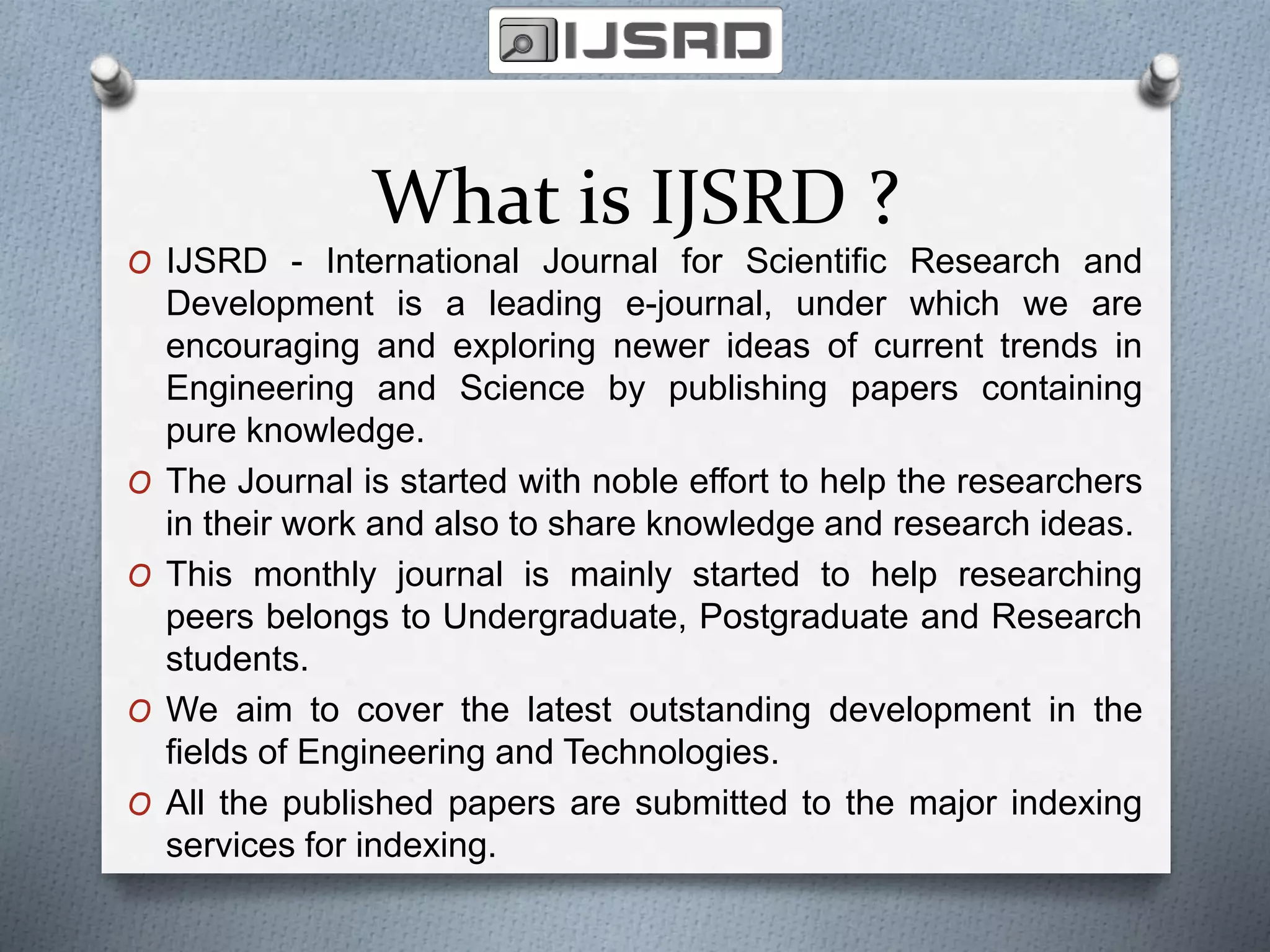 What is IJSRD ?
O IJSRD - International Journal for Scientific Research and
Development is a leading e-journal, under which we are
encouraging and exploring newer ideas of current trends in
Engineering and Science by publishing papers containing
pure knowledge.
O The Journal is started with noble effort to help the researchers
in their work and also to share knowledge and research ideas.
O This monthly journal is mainly started to help researching
peers belongs to Undergraduate, Postgraduate and Research
students.
O We aim to cover the latest outstanding development in the
fields of Engineering and Technologies.
O All the published papers are submitted to the major indexing
services for indexing.
 
