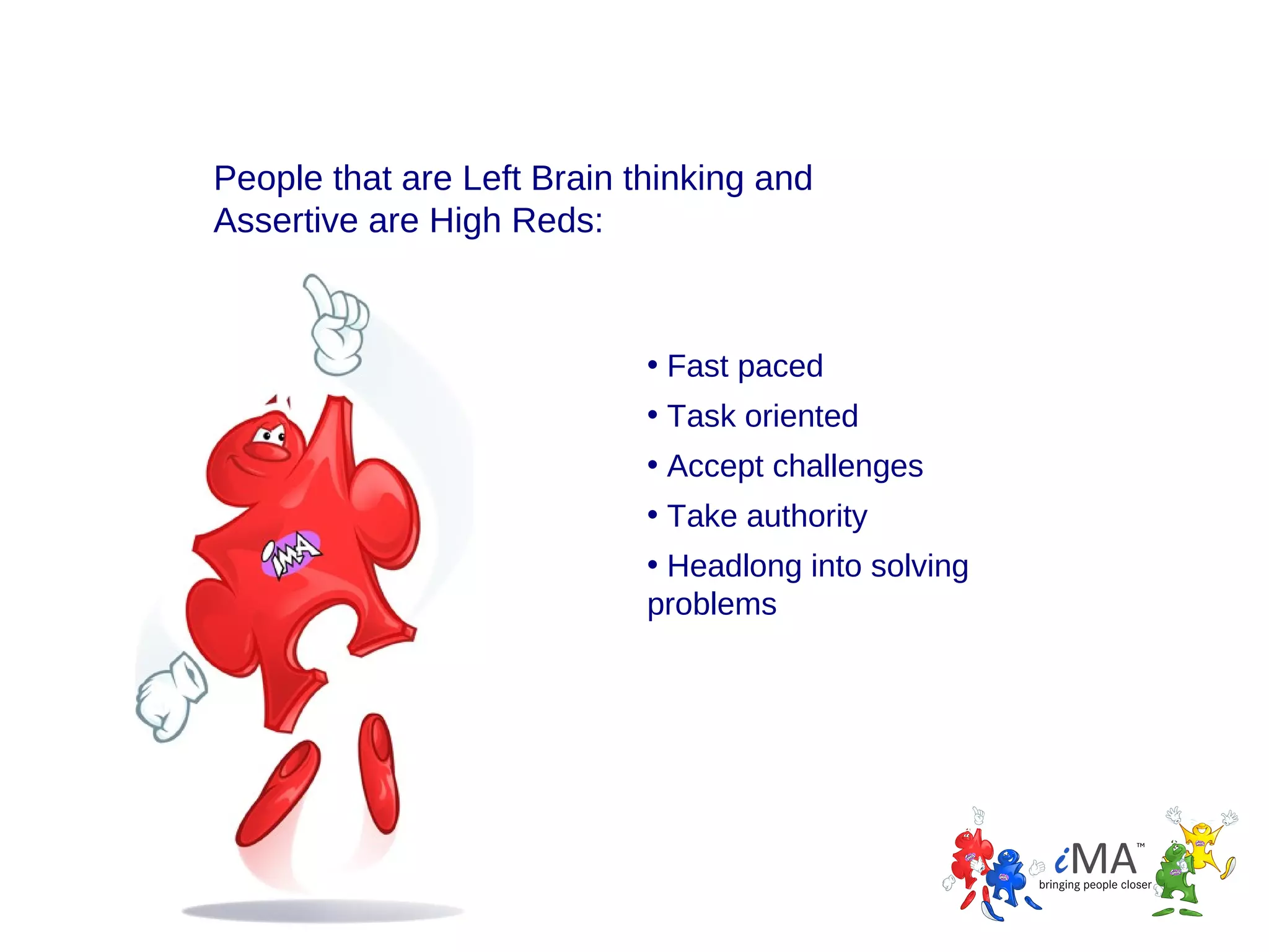 People that are Left Brain thinking and
Assertive are High Reds:

• Fast paced
• Task oriented
• Accept challenges
• Take authority
• Headlong into solving
problems

 