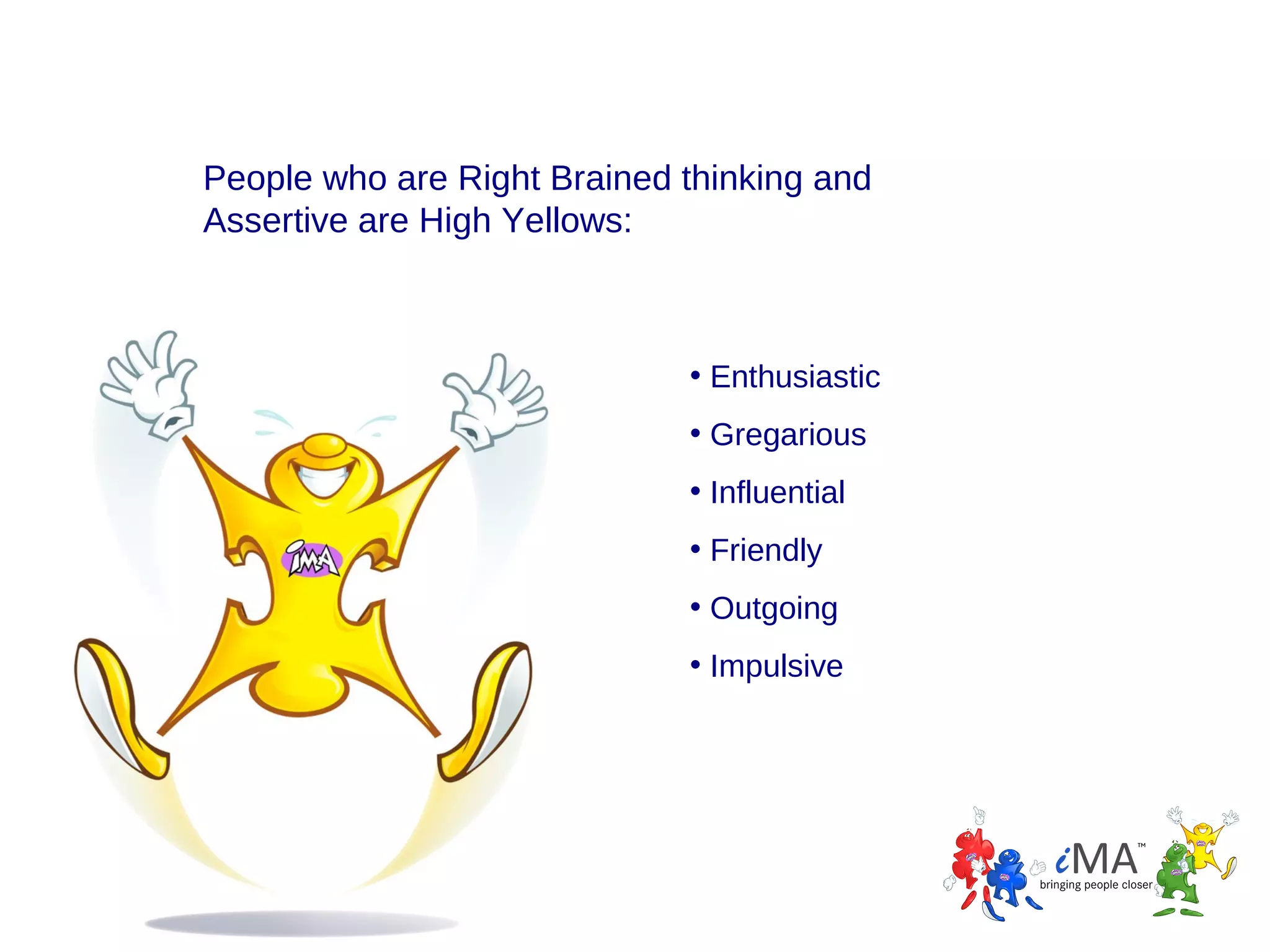 People who are Right Brained thinking and
Assertive are High Yellows:

• Enthusiastic
• Gregarious
• Influential
• Friendly
• Outgoing
• Impulsive

 