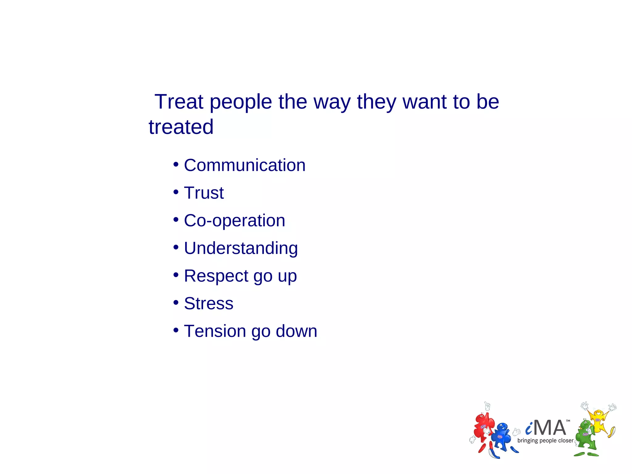Treat people the way they want to be
treated
• Communication
• Trust
• Co-operation
• Understanding
• Respect go up
• Stress
• Tension go down

 