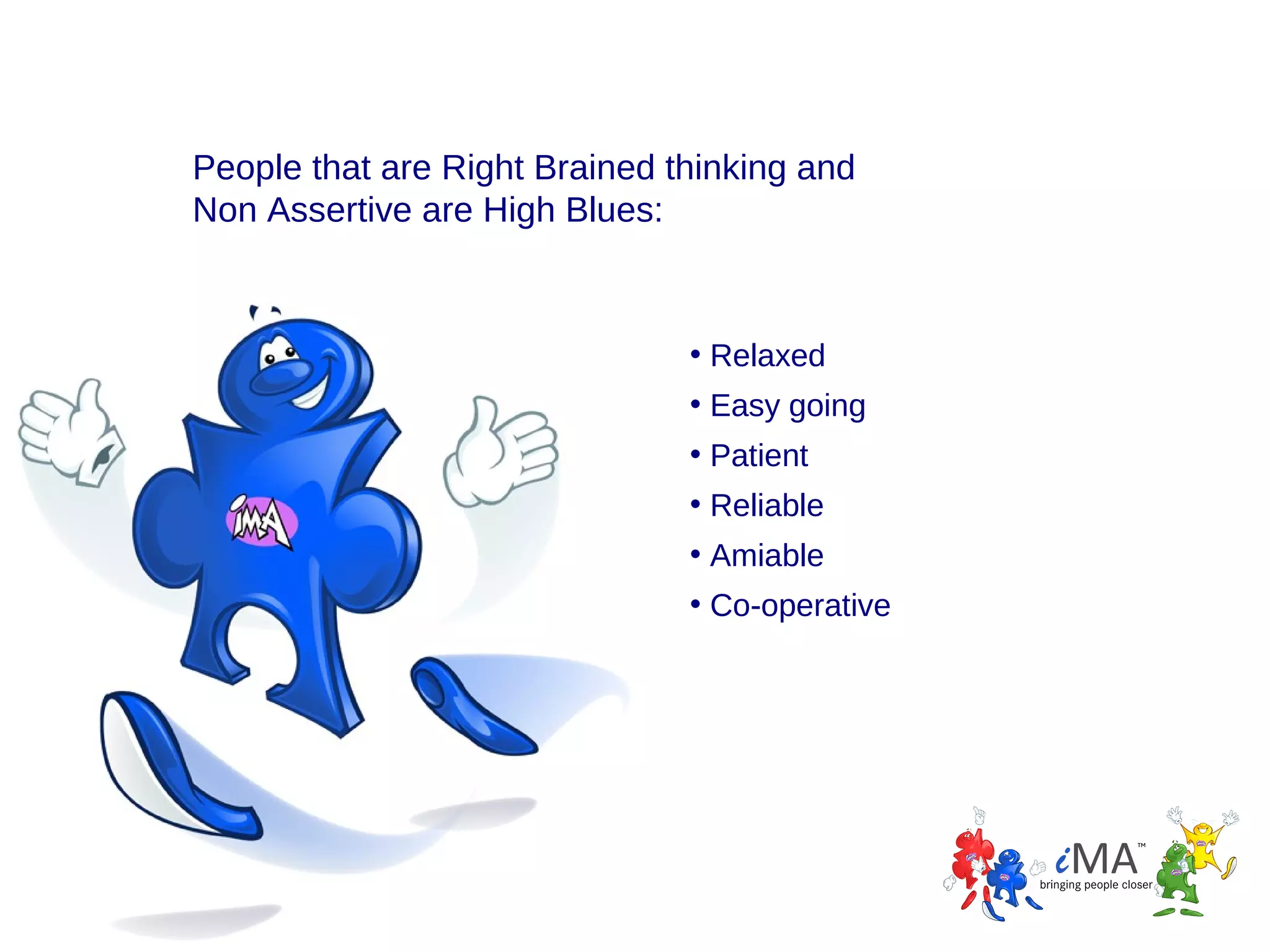 People that are Right Brained thinking and
Non Assertive are High Blues:

• Relaxed
• Easy going
• Patient
• Reliable
• Amiable
• Co-operative

 