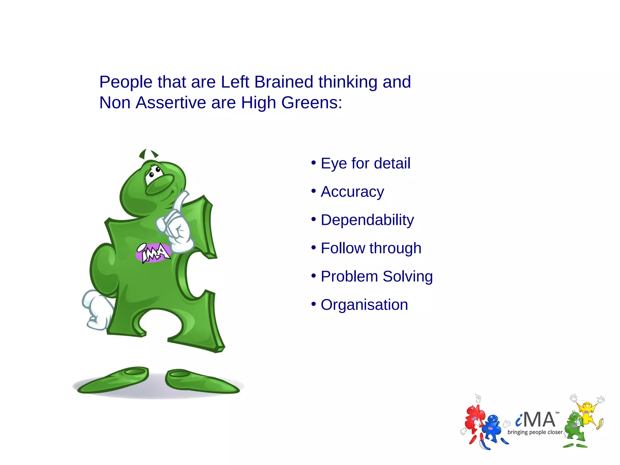 People that are Left Brained thinking and
Non Assertive are High Greens:
• Eye for detail
• Accuracy
• Dependability
• Follow through
• Problem Solving
• Organisation

 