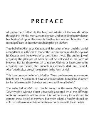 PREFACE
All praise be to Allah I the Lord and Master of the worlds, Who
through His infinite mercy, eternal grace, and unending benevolence
has bestowed upon His servants limitless favours and bounties. The
most significant of these favours being the gift of Islam.
True belief in Allah I as Creator, and Sustainer of man and the world
around him, is sufficient to render the Servant successful in the eyes of
his Creator. And the reward of success, is not trivial. The endless joy of
acquiring the pleasure of Allah I will be unlocked in the form of
Heaven. But for those who fail to realise Allah I or have faltered in
acquiring true beliefs, the outlook is extremely dark and painful.
Allah’s I displeasure will be realised in the form of Hell.
This is a common belief of a Muslim. There are however, many more
beliefs that a Muslim must have or at least submit himself to, in order
for his faith to remain. But what are these additional beliefs?
The collected Aqidah that can be found in the work Al-AqidatutTahawiyyah is without doubt universally accepted by all the different
sects and segments within Islam. It is not necessary for a Muslim to
commit these beliefs to memory, but when asked, a Muslim should be
able to confirm or reject statements in accordance with these beliefs.

 