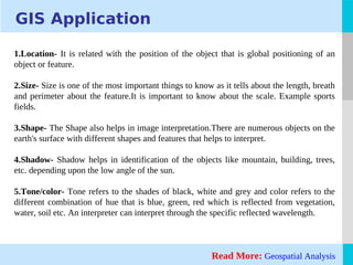 LOGO
GIS Application
1.Location- It is related with the position of the object that is global positioning of an
object or feature.
2.Size- Size is one of the most important things to know as it tells about the length, breath
and perimeter about the feature.It is important to know about the scale. Example sports
fields.
3.Shape- The Shape also helps in image interpretation.There are numerous objects on the
earth's surface with different shapes and features that helps to interpret.
4.Shadow- Shadow helps in identification of the objects like mountain, building, trees,
etc. depending upon the low angle of the sun.
5.Tone/color- Tone refers to the shades of black, white and grey and color refers to the
different combination of hue that is blue, green, red which is reflected from vegetation,
water, soil etc. An interpreter can interpret through the specific reflected wavelength.
Read More: Geospatial Analysis
 