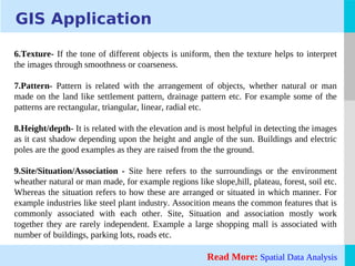 LOGO
GIS Application
6.Texture- If the tone of different objects is uniform, then the texture helps to interpret
the images through smoothness or coarseness.
7.Pattern- Pattern is related with the arrangement of objects, whether natural or man
made on the land like settlement pattern, drainage pattern etc. For example some of the
patterns are rectangular, triangular, linear, radial etc.
8.Height/depth- It is related with the elevation and is most helpful in detecting the images
as it cast shadow depending upon the height and angle of the sun. Buildings and electric
poles are the good examples as they are raised from the the ground.
9.Site/Situation/Association - Site here refers to the surroundings or the environment
wheather natural or man made, for example regions like slope,hill, plateau, forest, soil etc.
Whereas the situation refers to how these are arranged or situated in which manner. For
example industries like steel plant industry. Assocition means the common features that is
commonly associated with each other. Site, Situation and association mostly work
together they are rarely independent. Example a large shopping mall is associated with
number of buildings, parking lots, roads etc.
Read More: Spatial Data Analysis
 