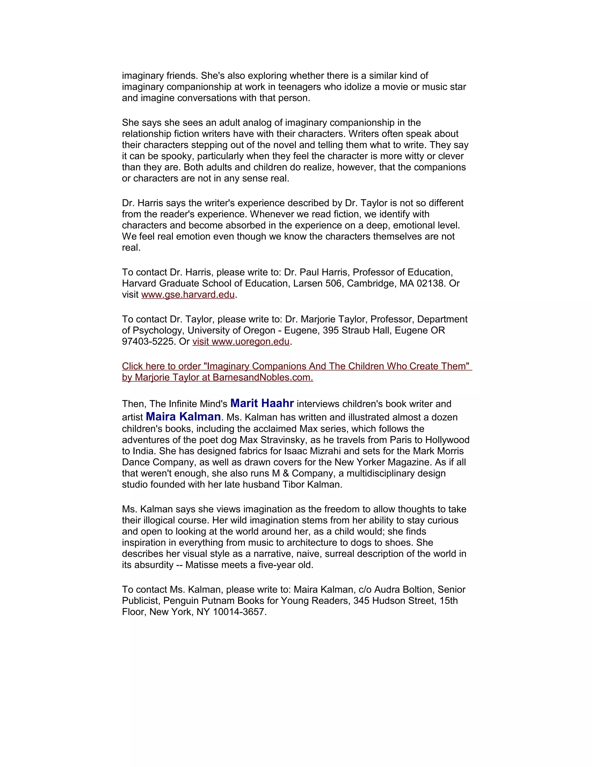 imaginary friends. She's also exploring whether there is a similar kind of
imaginary companionship at work in teenagers who idolize a movie or music star
and imagine conversations with that person.
She says she sees an adult analog of imaginary companionship in the
relationship fiction writers have with their characters. Writers often speak about
their characters stepping out of the novel and telling them what to write. They say
it can be spooky, particularly when they feel the character is more witty or clever
than they are. Both adults and children do realize, however, that the companions
or characters are not in any sense real.
Dr. Harris says the writer's experience described by Dr. Taylor is not so different
from the reader's experience. Whenever we read fiction, we identify with
characters and become absorbed in the experience on a deep, emotional level.
We feel real emotion even though we know the characters themselves are not
real.
To contact Dr. Harris, please write to: Dr. Paul Harris, Professor of Education,
Harvard Graduate School of Education, Larsen 506, Cambridge, MA 02138. Or
visit www.gse.harvard.edu.
To contact Dr. Taylor, please write to: Dr. Marjorie Taylor, Professor, Department
of Psychology, University of Oregon - Eugene, 395 Straub Hall, Eugene OR
97403-5225. Or visit www.uoregon.edu.
Click here to order "Imaginary Companions And The Children Who Create Them"
by Marjorie Taylor at BarnesandNobles.com.
Then, The Infinite Mind's Marit Haahr interviews children's book writer and
artist Maira Kalman. Ms. Kalman has written and illustrated almost a dozen
children's books, including the acclaimed Max series, which follows the
adventures of the poet dog Max Stravinsky, as he travels from Paris to Hollywood
to India. She has designed fabrics for Isaac Mizrahi and sets for the Mark Morris
Dance Company, as well as drawn covers for the New Yorker Magazine. As if all
that weren't enough, she also runs M & Company, a multidisciplinary design
studio founded with her late husband Tibor Kalman.
Ms. Kalman says she views imagination as the freedom to allow thoughts to take
their illogical course. Her wild imagination stems from her ability to stay curious
and open to looking at the world around her, as a child would; she finds
inspiration in everything from music to architecture to dogs to shoes. She
describes her visual style as a narrative, naive, surreal description of the world in
its absurdity -- Matisse meets a five-year old.
To contact Ms. Kalman, please write to: Maira Kalman, c/o Audra Boltion, Senior
Publicist, Penguin Putnam Books for Young Readers, 345 Hudson Street, 15th
Floor, New York, NY 10014-3657.

 