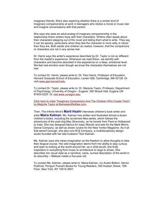 imaginary friends. She's also exploring whether there is a similar kind of
imaginary companionship at work in teenagers who idolize a movie or music star
and imagine conversations with that person.
She says she sees an adult analog of imaginary companionship in the
relationship fiction writers have with their characters. Writers often speak about
their characters stepping out of the novel and telling them what to write. They say
it can be spooky, particularly when they feel the character is more witty or clever
than they are. Both adults and children do realize, however, that the companions
or characters are not in any sense real.
Dr. Harris says the writer's experience described by Dr. Taylor is not so different
from the reader's experience. Whenever we read fiction, we identify with
characters and become absorbed in the experience on a deep, emotional level.
We feel real emotion even though we know the characters themselves are not
real.
To contact Dr. Harris, please write to: Dr. Paul Harris, Professor of Education,
Harvard Graduate School of Education, Larsen 506, Cambridge, MA 02138. Or
visit www.gse.harvard.edu.
To contact Dr. Taylor, please write to: Dr. Marjorie Taylor, Professor, Department
of Psychology, University of Oregon - Eugene, 395 Straub Hall, Eugene OR
97403-5225. Or visit www.uoregon.edu.
Click here to order "Imaginary Companions And The Children Who Create Them"
by Marjorie Taylor at BarnesandNobles.com.
Then, The Infinite Mind's Marit Haahr interviews children's book writer and
artist Maira Kalman. Ms. Kalman has written and illustrated almost a dozen
children's books, including the acclaimed Max series, which follows the
adventures of the poet dog Max Stravinsky, as he travels from Paris to Hollywood
to India. She has designed fabrics for Isaac Mizrahi and sets for the Mark Morris
Dance Company, as well as drawn covers for the New Yorker Magazine. As if all
that weren't enough, she also runs M & Company, a multidisciplinary design
studio founded with her late husband Tibor Kalman.
Ms. Kalman says she views imagination as the freedom to allow thoughts to take
their illogical course. Her wild imagination stems from her ability to stay curious
and open to looking at the world around her, as a child would; she finds
inspiration in everything from music to architecture to dogs to shoes. She
describes her visual style as a narrative, naive, surreal description of the world in
its absurdity -- Matisse meets a five-year old.
To contact Ms. Kalman, please write to: Maira Kalman, c/o Audra Boltion, Senior
Publicist, Penguin Putnam Books for Young Readers, 345 Hudson Street, 15th
Floor, New York, NY 10014-3657.

 