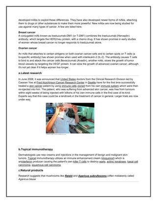 developed mAbs to exploit these differences. They have also developed newer forms of mAbs, attaching
them to drugs or other substances to make them more powerful. New mAbs are now being studied for
use against many types of cancer. A few are listed here.

Breast cancer
A conjugated mAb known as trastuzumab-DM1 (or T-DM1) combines the trastuzumab (Herceptin)
antibody, which targets the HER2/neu protein, with a chemo drug. It has shown promise in early studies
of women whose breast cancer no longer responds to trastuzumab alone.

Ovarian cancer

An mAb that attaches to certain antigens on both ovarian cancer cells and to certain spots on T cells (a
bi-specific antibody) has shown promise when used with interleukin-2 (IL-2). The antibody causes T cells
to bind to and attack the cancer cells.Bevacizumab (Avastin), another mAb, slows the growth of tumor
blood vessels by targeting the VEGF protein. It can slow the growth of advanced ovarian cancer, although
it's not yet clear if it helps women live longer.

a.Latest research

In June 2008, it was announced that United States doctors from the Clinical Research Division led by
Cassian Yee at Fred Hutchinson Cancer Research Center in Seattle have for the first time successfully
treated a skin cancer patient by using immune cells cloned from his own immune system which were then
re-injected into him. The patient, who was suffering from advanced skin cancer, was free from tumours
within eight weeks of being injected with billions of his own immune cells in the first case of its kind.
Experts say that this case could be a landmark in the treatment of cancer in general. Larger trials are now
under way.




b.Topical immunotherapy
Dermatologists use new creams and injections in the management of benign and malignant skin
tumors. Topical immunotherapy utilizes an immune enhancement cream (imiquimod) which is
aninterferon producer causing the patient's own killer T cells to destroy warts, actinic keratoses, basal cell
carcinoma, squamous cell carcinoma.

c.Natural products

Research suggests that mushrooms like Reishi and Agaricus subrufescens,(often mistakenly called
Agaricus blazei
 