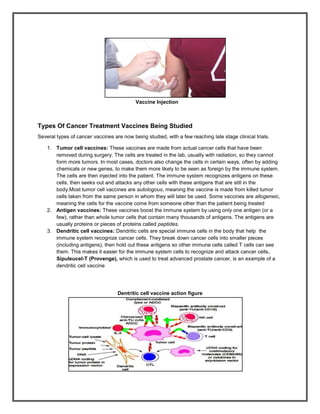 Vaccine Injection



Types Of Cancer Treatment Vaccines Being Studied
Several types of cancer vaccines are now being studied, with a few reaching late stage clinical trials.

    1. Tumor cell vaccines: These vaccines are made from actual cancer cells that have been
       removed during surgery. The cells are treated in the lab, usually with radiation, so they cannot
       form more tumors. In most cases, doctors also change the cells in certain ways, often by adding
       chemicals or new genes, to make them more likely to be seen as foreign by the immune system.
       The cells are then injected into the patient. The immune system recognizes antigens on these
       cells, then seeks out and attacks any other cells with these antigens that are still in the
       body.Most tumor cell vaccines are autologous, meaning the vaccine is made from killed tumor
       cells taken from the same person in whom they will later be used. Some vaccines are allogeneic,
       meaning the cells for the vaccine come from someone other than the patient being treated
    2. Antigen vaccines: These vaccines boost the immune system by using only one antigen (or a
       few), rather than whole tumor cells that contain many thousands of antigens. The antigens are
       usually proteins or pieces of proteins called peptides.
    3. Dendritic cell vaccines: Dendritic cells are special immune cells in the body that help the
       immune system recognize cancer cells. They break down cancer cells into smaller pieces
       (including antigens), then hold out these antigens so other immune cells called T cells can see
       them. This makes it easier for the immune system cells to recognize and attack cancer cells.
       Sipuleucel-T (Provenge), which is used to treat advanced prostate cancer, is an example of a
       dendritic cell vaccine




                                   Dentritic cell vaccine action figure
 