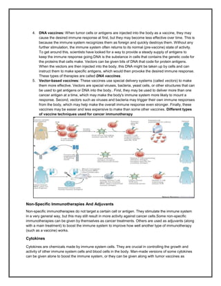 4. DNA vaccines: When tumor cells or antigens are injected into the body as a vaccine, they may
       cause the desired immune response at first, but they may become less effective over time. This is
       because the immune system recognizes them as foreign and quickly destroys them. Without any
       further stimulation, the immune system often returns to its normal (pre-vaccine) state of activity.
       To get around this, scientists have looked for a way to provide a steady supply of antigens to
       keep the immune response going.DNA is the substance in cells that contains the genetic code for
       the proteins that cells make. Vectors can be given bits of DNA that code for protein antigens.
       When the vectors are then injected into the body, this DNA might be taken up by cells and can
       instruct them to make specific antigens, which would then provoke the desired immune response.
       These types of therapies are called DNA vaccines.
    5. Vector-based vaccines: These vaccines use special delivery systems (called vectors) to make
       them more effective. Vectors are special viruses, bacteria, yeast cells, or other structures that can
       be used to get antigens or DNA into the body.. First, they may be used to deliver more than one
       cancer antigen at a time, which may make the body's immune system more likely to mount a
       response. Second, vectors such as viruses and bacteria may trigger their own immune responses
       from the body, which may help make the overall immune response even stronger. Finally, these
       vaccines may be easier and less expensive to make than some other vaccines. Different types
       of vaccine techniques used for cancer immunotherapy




Non-Specific Immunotherapies And Adjuvants
Non-specific immunotherapies do not target a certain cell or antigen. They stimulate the immune system
in a very general way, but this may still result in more activity against cancer cells.Some non-specific
immunotherapies can be given by themselves as cancer treatments. Others are used as adjuvants (along
with a main treatment) to boost the immune system to improve how well another type of immunotherapy
(such as a vaccine) works.

Cytokines

Cytokines are chemicals made by immune system cells. They are crucial in controlling the growth and
activity of other immune system cells and blood cells in the body. Man-made versions of some cytokines
can be given alone to boost the immune system, or they can be given along with tumor vaccines as
 