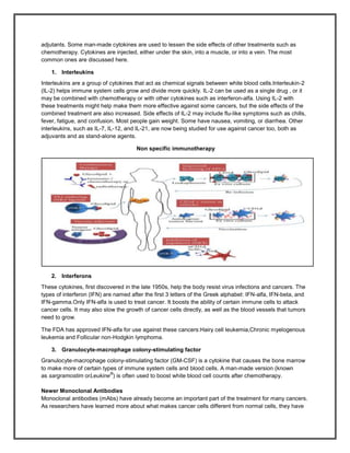 adjutants. Some man-made cytokines are used to lessen the side effects of other treatments such as
chemotherapy. Cytokines are injected, either under the skin, into a muscle, or into a vein. The most
common ones are discussed here.

    1. Interleukins
Interleukins are a group of cytokines that act as chemical signals between white blood cells.Interleukin-2
(IL-2) helps immune system cells grow and divide more quickly. IL-2 can be used as a single drug , or it
may be combined with chemotherapy or with other cytokines such as interferon-alfa. Using IL-2 with
these treatments might help make them more effective against some cancers, but the side effects of the
combined treatment are also increased. Side effects of IL-2 may include flu-like symptoms such as chills,
fever, fatigue, and confusion. Most people gain weight. Some have nausea, vomiting, or diarrhea. Other
interleukins, such as IL-7, IL-12, and IL-21, are now being studied for use against cancer too, both as
adjuvants and as stand-alone agents.

                                      Non specific immunotherapy




    2. Interferons
These cytokines, first discovered in the late 1950s, help the body resist virus infections and cancers. The
types of interferon (IFN) are named after the first 3 letters of the Greek alphabet: IFN-alfa, IFN-beta, and
IFN-gamma.Only IFN-alfa is used to treat cancer. It boosts the ability of certain immune cells to attack
cancer cells. It may also slow the growth of cancer cells directly, as well as the blood vessels that tumors
need to grow.

The FDA has approved IFN-alfa for use against these cancers:Hairy cell leukemia,Chronic myelogenous
leukemia and Follicular non-Hodgkin lymphoma.

    3. Granulocyte-macrophage colony-stimulating factor
Granulocyte-macrophage colony-stimulating factor (GM-CSF) is a cytokine that causes the bone marrow
to make more of certain types of immune system cells and blood cells. A man-made version (known
                           ®
as sargramostim orLeukine ) is often used to boost white blood cell counts after chemotherapy.

Newer Monoclonal Antibodies
Monoclonal antibodies (mAbs) have already become an important part of the treatment for many cancers.
As researchers have learned more about what makes cancer cells different from normal cells, they have
 