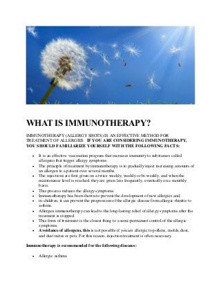WHAT IS IMMUNOTHERAPY?
IMMUNOTHERAPY (ALLERGY SHOTS) IS AN EFFECTIVE METHOD FOR
TREATMENT OF ALLERGIES. IF YOU ARE CONSIDERING IMMUNOTHERAPY,
YOU SHOULD FAMILIARIZE YOURSELF WITH THE FOLLOWING FACTS:
• It is an effective vaccination program that increases immunity to substances called
allergens that trigger allergy symptoms.
• The principle of treatment by immunotherapy is to gradually inject increasing amounts of
an allergen to a patient over several months.
• The injections are first given on a twice weekly, weekly or bi-weekly, and when the
maintenance level is reached, they are given less frequently, eventually on a monthly
basis.
• This process reduces the allergy symptoms.
• Immunotherapy has been shown to prevent the development of new allergies and,
• in children, it can prevent the progression of the allergic disease from allergic rhinitis to
asthma.
• Allergen immunotherapy can lead to the long-lasting relief of allergy symptoms after the
treatment is stopped.
• This form of treatment is the closest thing to a semi-permanent control of the allergic
symptoms.
• Avoidance of allergens, this is not possible if you are allergic to pollens, molds, dust,
and dust mites or pets. For this reason, injection treatment is often necessary.
Immunotherapy is recommended for the following diseases:
• Allergic asthma
 