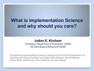 What is Implementation Science
and why should you care?
JoAnn E. Kirchner
Professor, Department of Psychiatry, UAMS
VA Team-Based Behavioral Health
Incorporating Implementation Science to Support Core Clinical Competencies: An
Overview and Clinical Example, (in review) JoAnn Kirchner, Eva Woodward,
Jeffrey Smith, Geoff Curran, Amy Kilbourne, and Mark Bauer.
 