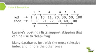 Index intersection
1

red
shoe

2

4

6

7

9

1, 2, 10, 11, 20, 30, 50, 100
2, 20, 21, 22, 30, 40, 100
3

5

8

Lucene’s postings lists support skipping that
can be use to “leap-frog”
Many databases just pick the most selective
index and ignore the other ones

 