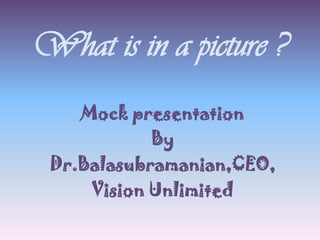 What is in a picture ?
Mock presentation
By
Dr.Balasubramanian,CEO,
Vision Unlimited
 