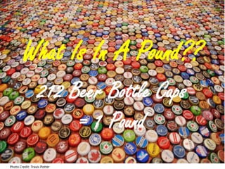 What Is In A Pound??
                   212 Beer Bottle Caps
                        = 1 Pound
Photo Credit: Travis Potter
 