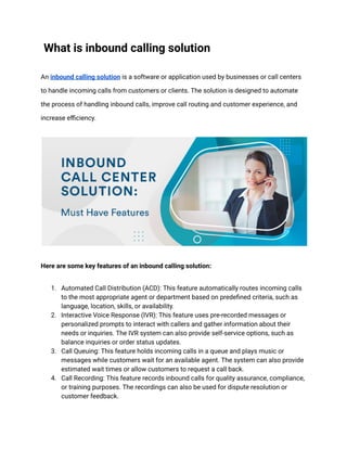 What is inbound calling solution
An inbound calling solution is a software or application used by businesses or call centers
to handle incoming calls from customers or clients. The solution is designed to automate
the process of handling inbound calls, improve call routing and customer experience, and
increase efficiency.
Here are some key features of an inbound calling solution:
1. Automated Call Distribution (ACD): This feature automatically routes incoming calls
to the most appropriate agent or department based on predefined criteria, such as
language, location, skills, or availability.
2. Interactive Voice Response (IVR): This feature uses pre-recorded messages or
personalized prompts to interact with callers and gather information about their
needs or inquiries. The IVR system can also provide self-service options, such as
balance inquiries or order status updates.
3. Call Queuing: This feature holds incoming calls in a queue and plays music or
messages while customers wait for an available agent. The system can also provide
estimated wait times or allow customers to request a call back.
4. Call Recording: This feature records inbound calls for quality assurance, compliance,
or training purposes. The recordings can also be used for dispute resolution or
customer feedback.
 