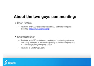 About the two guys commenting:
"   Rand Fishkin
    –  Founder and CEO at Seattle based SEO software company
       Seomoz http://www.seomoz.org/



"   Dharmesh Shah
    –  Founder and CTO at Hubspot, an inbound marketing software
       company. Hubspot is #2 fastest growing software company and
       #33 fastest growing company overall
    –  Founder of Onstartups.com 
 