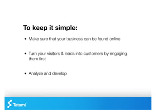 To keep it simple:
"   Make sure that your business can be found online


"   Turn your visitors & leads into customers by engaging
    them ﬁrst


"   Analyze and develop
 