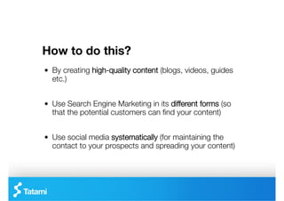 How to do this?
"   By creating high-quality content (blogs, videos, guides
    etc.)


"   Use Search Engine Marketing in its different forms (so
    that the potential customers can ﬁnd your content)


"   Use social media systematically (for maintaining the
    contact to your prospects and spreading your content)
 