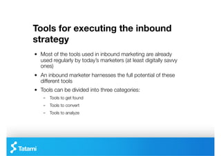 Tools for executing the inbound
strategy
"   Most of the tools used in inbound marketing are already
    used regularly by today’s marketers (at least digitally savvy
    ones)
"   An inbound marketer harnesses the full potential of these
    different tools
"   Tools can be divided into three categories:
    –  Tools to get found
    –  Tools to convert
    –  Tools to analyze
 