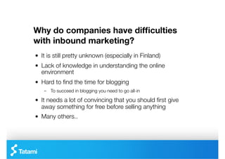 Why do companies have difﬁculties
with inbound marketing?
"   It is still pretty unknown (especially in Finland)
"   Lack of knowledge in understanding the online
    environment
"   Hard to ﬁnd the time for blogging
    –  To succeed in blogging you need to go all-in

"   It needs a lot of convincing that you should ﬁrst give
    away something for free before selling anything
"   Many others..
 