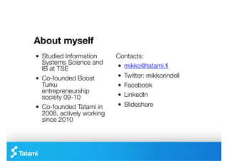 About myself
"   Studied Information      Contacts:
    Systems Science and
    IB at TSE 
              "   mikko@tatami.ﬁ
"   Co-founded Boost         "   Twitter: mikkorindell
    Turku                    "   Facebook
    entrepreneurship
    society 09-10
           "   LinkedIn
"   Co-founded Tatami in     "   ݺߣshare
    2008, actively working
    since 2010
 