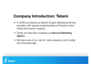 Company Introduction: Tatami
"   In 2008 we started as Search Engine Marketing service
    provider, with special understanding of Russian online
    media and search engines.
"   Today we describe ourselves as Inbound Marketing
    Agency
"   We take care of our clients’ web presence, both locally
    and internationally.
 