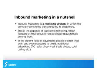 Inbound marketing in a nutshell
"   Inbound Marketing is a marketing strategy, in which the
    company aims to be discovered by its customers. 
"   This is the opposite of traditional marketing, which
    focuses on ﬁnding customers and raising awareness
    among them.
"   In the current ﬂood of advertising people is often tired
    with, and even educated to avoid, traditional
    advertising (TV, radio, direct mail, trade shows, cold
    calling etc.)
 