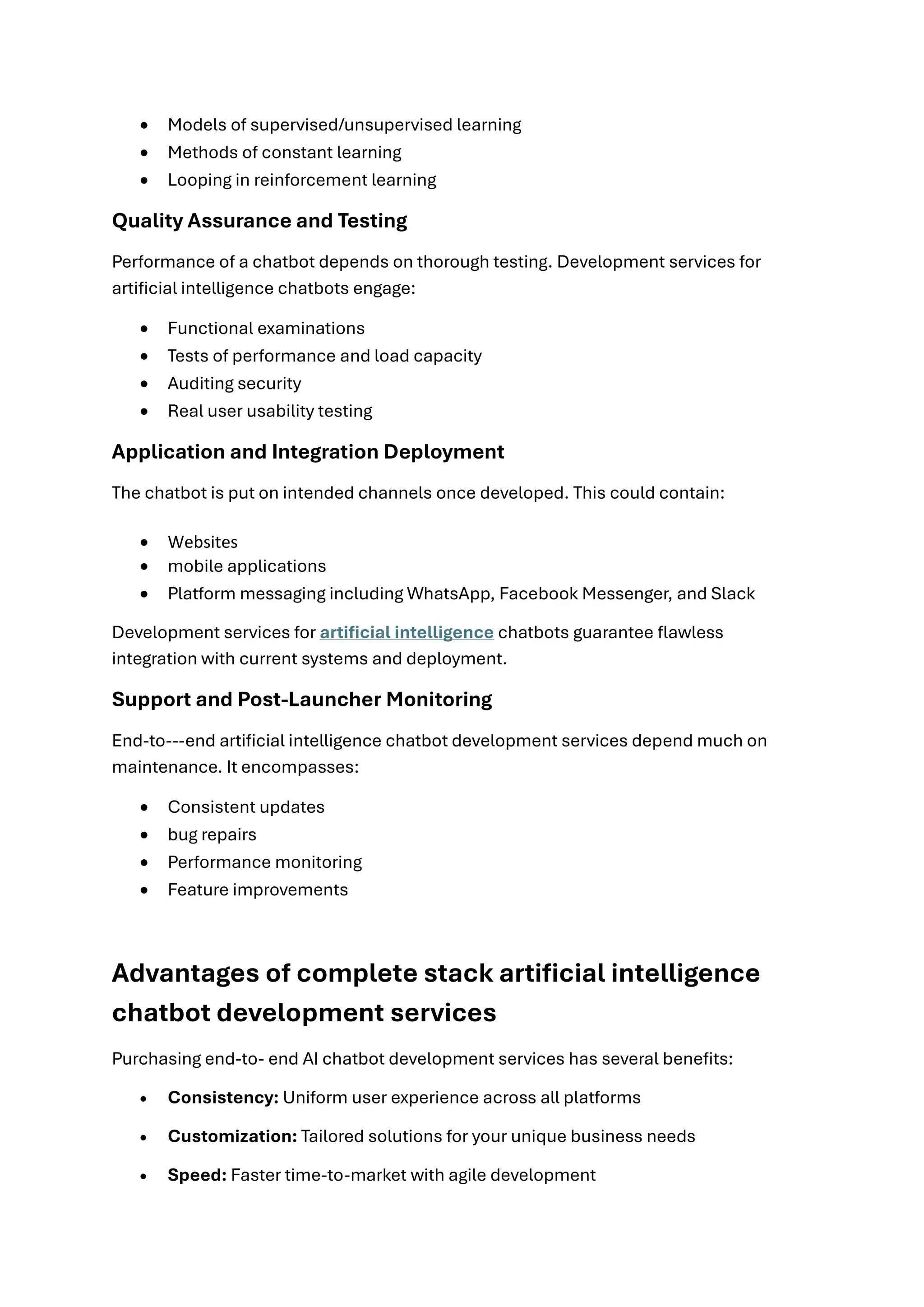 • Models of supervised/unsupervised learning
• Methods of constant learning
• Looping in reinforcement learning
Quality Assurance and Testing
Performance of a chatbot depends on thorough testing. Development services for
artificial intelligence chatbots engage:
• Functional examinations
• Tests of performance and load capacity
• Auditing security
• Real user usability testing
Application and Integration Deployment
The chatbot is put on intended channels once developed. This could contain:
• Websites
• mobile applications
• Platform messaging including WhatsApp, Facebook Messenger, and Slack
Development services for artificial intelligence chatbots guarantee flawless
integration with current systems and deployment.
Support and Post-Launcher Monitoring
End-to---end artificial intelligence chatbot development services depend much on
maintenance. It encompasses:
• Consistent updates
• bug repairs
• Performance monitoring
• Feature improvements
Advantages of complete stack artificial intelligence
chatbot development services
Purchasing end-to- end AI chatbot development services has several benefits:
• Consistency: Uniform user experience across all platforms
• Customization: Tailored solutions for your unique business needs
• Speed: Faster time-to-market with agile development
 