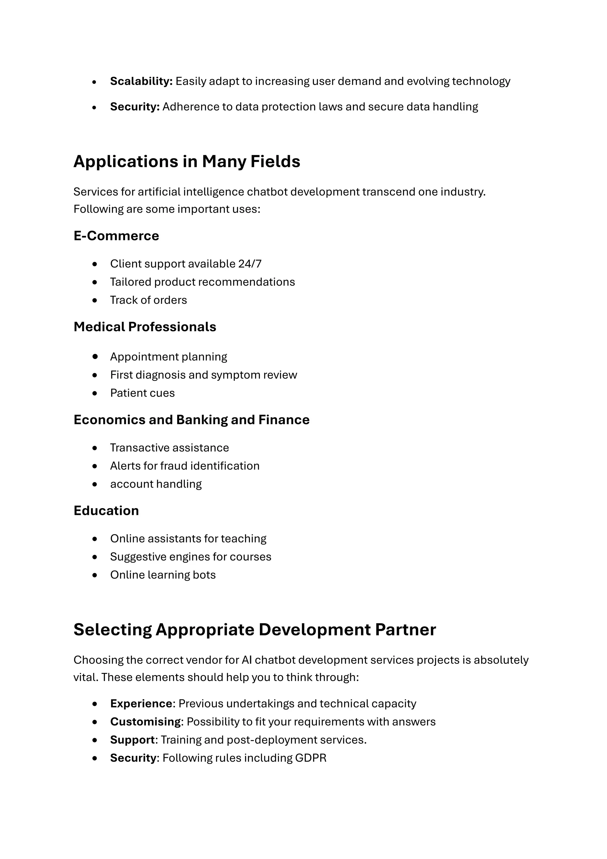 • Scalability: Easily adapt to increasing user demand and evolving technology
• Security: Adherence to data protection laws and secure data handling
Applications in Many Fields
Services for artificial intelligence chatbot development transcend one industry.
Following are some important uses:
E-Commerce
• Client support available 24/7
• Tailored product recommendations
• Track of orders
Medical Professionals
• Appointment planning
• First diagnosis and symptom review
• Patient cues
Economics and Banking and Finance
• Transactive assistance
• Alerts for fraud identification
• account handling
Education
• Online assistants for teaching
• Suggestive engines for courses
• Online learning bots
Selecting Appropriate Development Partner
Choosing the correct vendor for AI chatbot development services projects is absolutely
vital. These elements should help you to think through:
• Experience: Previous undertakings and technical capacity
• Customising: Possibility to fit your requirements with answers
• Support: Training and post-deployment services.
• Security: Following rules including GDPR
 
