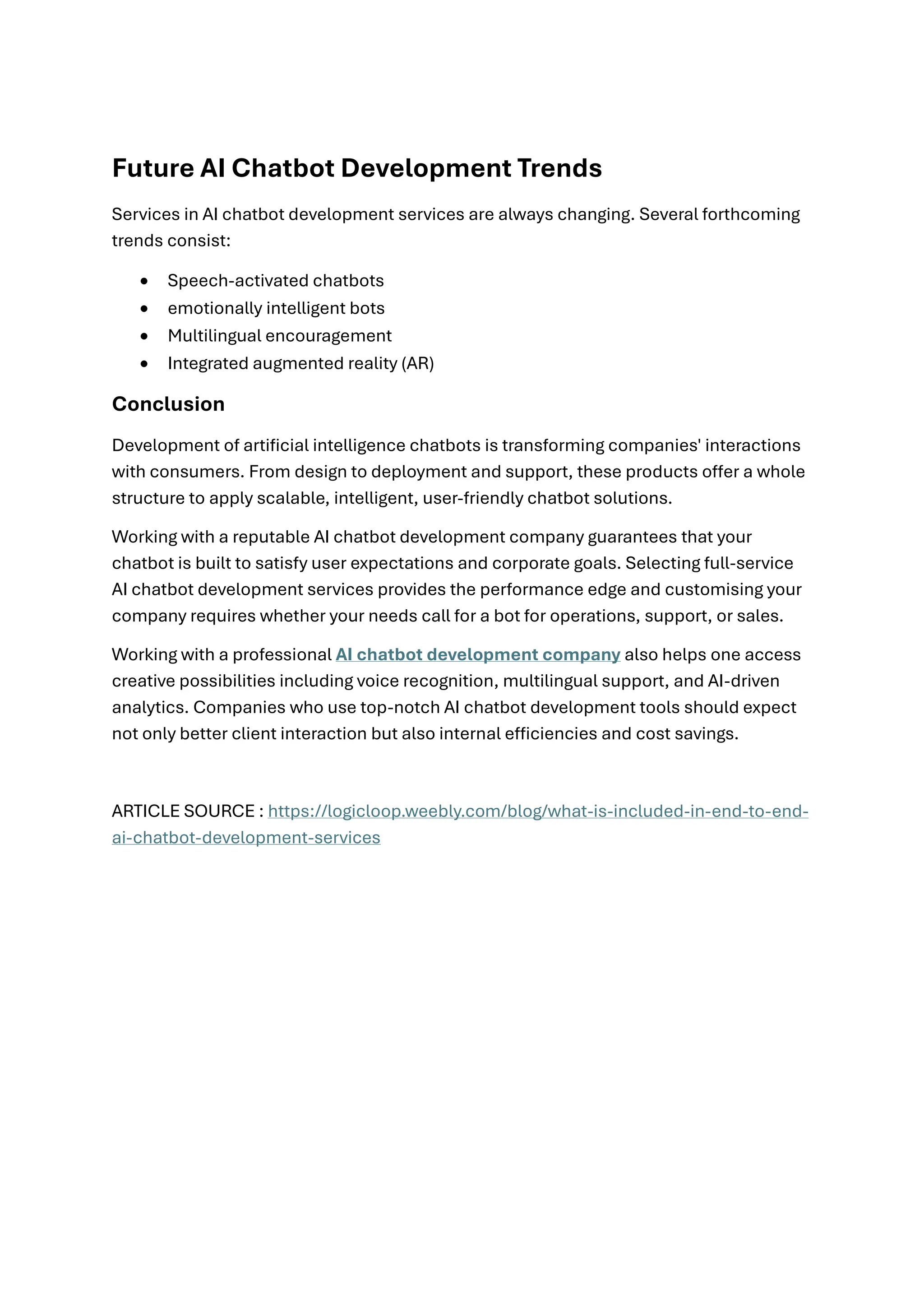 Future AI Chatbot Development Trends
Services in AI chatbot development services are always changing. Several forthcoming
trends consist:
• Speech-activated chatbots
• emotionally intelligent bots
• Multilingual encouragement
• Integrated augmented reality (AR)
Conclusion
Development of artificial intelligence chatbots is transforming companies' interactions
with consumers. From design to deployment and support, these products offer a whole
structure to apply scalable, intelligent, user-friendly chatbot solutions.
Working with a reputable AI chatbot development company guarantees that your
chatbot is built to satisfy user expectations and corporate goals. Selecting full-service
AI chatbot development services provides the performance edge and customising your
company requires whether your needs call for a bot for operations, support, or sales.
Working with a professional AI chatbot development company also helps one access
creative possibilities including voice recognition, multilingual support, and AI-driven
analytics. Companies who use top-notch AI chatbot development tools should expect
not only better client interaction but also internal efficiencies and cost savings.
ARTICLE SOURCE : https://logicloop.weebly.com/blog/what-is-included-in-end-to-end-
ai-chatbot-development-services
 