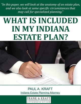 What Is Included in My Indiana Estate Plan? www.FrankKraft.com 1
There are many different facets to consider when you are engaged in your estate
planning efforts. Transferring assets is not always as simple as an exercise in pie
slicing.
You should carefully consider the impact that a direct inheritance can have on
each of your loved ones. If you act in a discerning manner, you can provide for
each person that you love in the optimal fashion.
With this in mind, we will look at the value of special needs trusts in this paper.
MEDICAID COVERAGE
You have probably heard of the Medicaid program. This is a health insurance
“In this paper, we will look at the anatomy of an estate plan,
and we also look at some specific circumstances that
may call for specialized planning.”
WHAT IS INCLUDED
IN MY INDIANA
ESTATE PLAN?
PAUL A. KRAFT
Indiana Estate Planning Attorney
 
