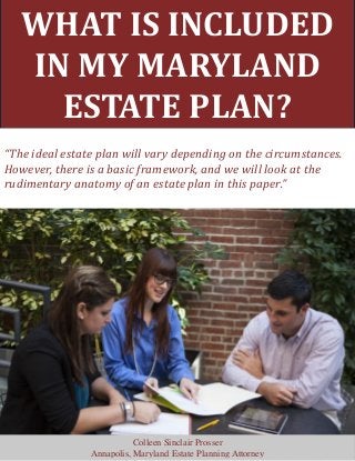 WHAT IS INCLUDED
IN MY MARYLAND
ESTATE PLAN?
“The ideal estate plan will vary depending on the circumstances.
However, there is a basic framework, and we will look at the
rudimentary anatomy of an estate plan in this paper.”
Colleen Sinclair Prosser
Annapolis, Maryland Estate Planning Attorney
 