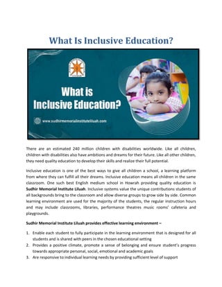 What Is Inclusive Education?
There are an estimated 240 million children with disabilities worldwide. Like all children,
children with disabilities also have ambitions and dreams for their future. Like all other children,
they need quality education to develop their skills and realize their full potential.
Inclusive education is one of the best ways to give all children a school, a learning platform
from where they can fulfill all their dreams. Inclusive education means all children in the same
classroom. One such best English medium school in Howrah providing quality education is
Sudhir Memorial Institute Liluah. Inclusive systems value the unique contributions students of
all backgrounds bring to the classroom and allow diverse groups to grow side by side. Common
learning environment are used for the majority of the students, the regular instruction hours
and may include classrooms, libraries, performance theatres music rooms’ cafeteria and
playgrounds.
Sudhir Memorial Institute Liluah provides effective learning environment –
1. Enable each student to fully participate in the learning environment that is designed for all
students and is shared with peers in the chosen educational setting
2. Provides a positive climate, promote a sense of belonging and ensure student’s progress
towards appropriate personal, social, emotional and academic goals
3. Are responsive to individual learning needs by providing sufficient level of support
 
