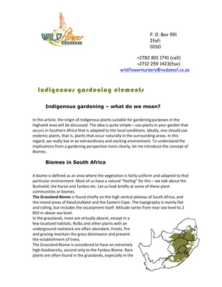 P. O. Box 991
                                                                                                          Ifafi
                                                                                                          0260

                                                                                       +2782 801 1741 (cell)
                                                                                       +2712 259 1423(fax)
                                                                               wildflowernursery@vodamail.co.za



    Indigenous gardening elements

           Indigenous gardening – what do we mean?

In	
  this	
  article,	
  the	
  origin	
  of	
  indigenous	
  plants	
  suitable	
  for	
  gardening	
  purposes	
  in	
  the	
  
Highveld	
  area	
  will	
  be	
  discussed.	
  The	
  idea	
  is	
  quite	
  simple	
  –	
  use	
  plants	
  in	
  your	
  garden	
  that	
  
occurs	
  in	
  Southern	
  Africa	
  that	
  is	
  adapted	
  to	
  the	
  local	
  conditions.	
  Ideally,	
  one	
  should	
  use	
  
endemic	
  plants,	
  that	
  is,	
  plants	
  that	
  occur	
  naturally	
  in	
  the	
  surrounding	
  areas.	
  In	
  this	
  
regard,	
  we	
  really	
  live	
  in	
  an	
  extraordinary	
  and	
  exciting	
  environment.	
  To	
  understand	
  the	
  
implications	
  from	
  a	
  gardening	
  perspective	
  more	
  clearly,	
  let	
  me	
  introduce	
  the	
  concept	
  of	
  
Biomes.	
  

           Biomes in South Africa

A	
  biome	
  is	
  defined	
  as	
  an	
  area	
  where	
  the	
  vegetation	
  is	
  fairly	
  uniform	
  and	
  adapted	
  to	
  that	
  
particular	
  environment.	
  Most	
  of	
  us	
  have	
  a	
  natural	
  “feeling”	
  for	
  this	
  –	
  we	
  talk	
  about	
  the	
  
Bushveld,	
  the	
  Karoo	
  and	
  Fynbos	
  etc.	
  Let	
  us	
  look	
  briefly	
  at	
  some	
  of	
  these	
  plant	
  
communities	
  or	
  biomes.	
  
The	
  Grassland	
  Biome	
  is	
  found	
  chiefly	
  on	
  the	
  high	
  central	
  plateau	
  of	
  South	
  Africa,	
  and	
  
the	
  inland	
  areas	
  of	
  KwaZuluNatal	
  and	
  the	
  Eastern	
  Cape.	
  The	
  topography	
  is	
  mainly	
  flat	
  
and	
  rolling,	
  but	
  includes	
  the	
  escarpment	
  itself.	
  Altitude	
  varies	
  from	
  near	
  sea	
  level	
  to	
  2	
  
850	
  m	
  above	
  sea	
  level.	
  	
  
In	
  the	
  grasslands,	
  trees	
  are	
  virtually	
  absent,	
  except	
  in	
  a	
  
few	
  localized	
  habitats.	
  Bulbs	
  and	
  other	
  plants	
  with	
  an	
  
underground	
  rootstock	
  are	
  often	
  abundant.	
  Frosts,	
  fire	
  
and	
  grazing	
  maintain	
  the	
  grass	
  dominance	
  and	
  prevent	
  
the	
  establishment	
  of	
  trees.	
  	
  
The	
  Grassland	
  Biome	
  is	
  considered	
  to	
  have	
  an	
  extremely	
  
high	
  biodiversity,	
  second	
  only	
  to	
  the	
  Fynbos	
  Biome.	
  Rare	
  
plants	
  are	
  often	
  found	
  in	
  the	
  grasslands,	
  especially	
  in	
  the	
  
 