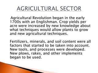 Agricultural Revolution began in the early 
1700s with an Englishman. Crop yields per 
acre were increased by new knowledge about 
what techniques would allow plants to grow 
and new agricultural techniques. 
Fertilizers, minerals, and soil content were all 
factors that started to be taken into account. 
New tools, and processes were developed. 
New plows, rakes, and other implements 
began to be used. 
 