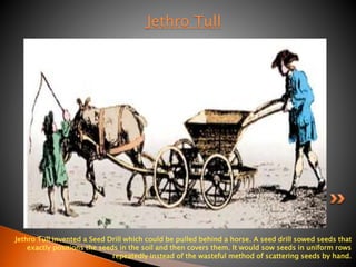 Jethro Tull 
Jethro Tull invented a Seed Drill which could be pulled behind a horse. A seed drill sowed seeds that 
exactly positions the seeds in the soil and then covers them. It would sow seeds in uniform rows 
repeatedly instead of the wasteful method of scattering seeds by hand. 
 