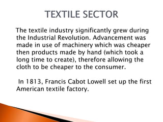 The textile industry significantly grew during 
the Industrial Revolution. Advancement was 
made in use of machinery which was cheaper 
then products made by hand (which took a 
long time to create), therefore allowing the 
cloth to be cheaper to the consumer. 
In 1813, Francis Cabot Lowell set up the first 
American textile factory. 
 