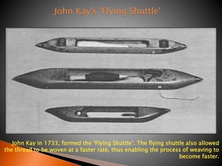 John Kay in 1733, formed the ‘Flying Shuttle’. The flying shuttle also allowed 
the thread to be woven at a faster rate, thus enabling the process of weaving to 
become faster. 
John Kay's 'Flying Shuttle' 
 