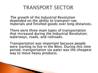 The growth of the Industrial Revolution 
depended on the ability to transport raw 
materials and finished goods over long distances. 
There were three main types of transportation 
that increased during the Industrial Revolution: 
waterways, roads, and railroads. 
Transportation was important because people 
were starting to live in the West. During this time 
period, transportation via water was the cheapest 
way to move heavy products. 
 