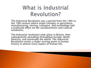 The Industrial Revolution was a period from the 18th to 
the 19th century where major changes in agriculture, 
manufacturing, mining, transport, and technology had 
a profound effect on the socioeconomic and cultural 
conditions. 
The Industrial revolution took place in Britain, then 
subsequently spreading throughout Europe, North 
America, and eventually the world. The Industrial 
Revolution marks a major turning point in human 
history in almost every aspect of human life. 
 