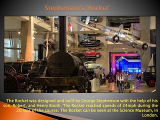 The Rocket was designed and built by George Stephenson with the help of his 
son, Robert, and Henry Booth. The Rocket reached speeds of 24mph during the 
20 laps of the course. The Rocket can be seen at the Science Museum, in 
London. 
Stephenson's 'Rocket' 
 