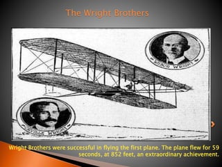 The Wright Brothers 
Wright Brothers were successful in flying the first plane. The plane flew for 59 
seconds, at 852 feet, an extraordinary achievement. 
 