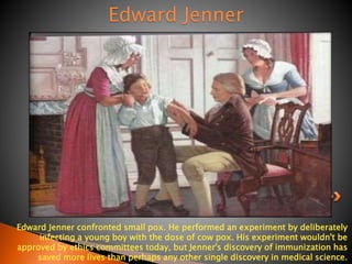 Edward Jenner 
Edward Jenner confronted small pox. He performed an experiment by deliberately 
infecting a young boy with the dose of cow pox. His experiment wouldn't be 
approved by ethics committees today, but Jenner's discovery of immunization has 
saved more lives than perhaps any other single discovery in medical science. 
 